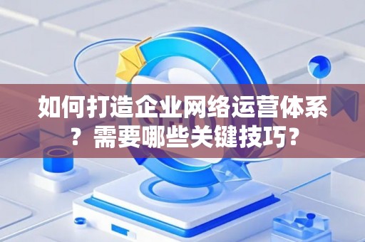如何打造企业网络运营体系？需要哪些关键技巧？
