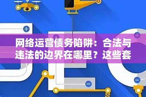 网络运营债务陷阱：合法与违法的边界在哪里？这些套路让你防不胜防