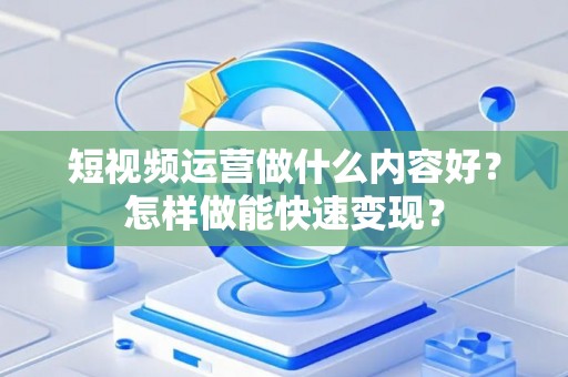 短视频运营做什么内容好？怎样做能快速变现？
