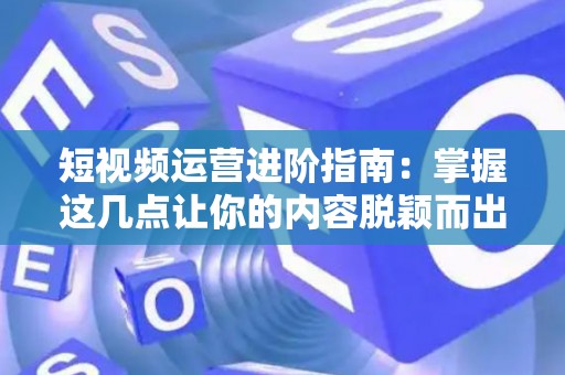 短视频运营进阶指南：掌握这几点让你的内容脱颖而出
