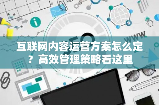 互联网内容运营方案怎么定？高效管理策略看这里