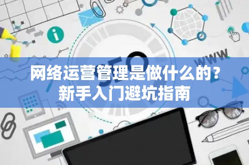 网络运营管理是做什么的？新手入门避坑指南