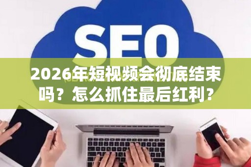 2026年短视频会彻底结束吗？怎么抓住最后红利？