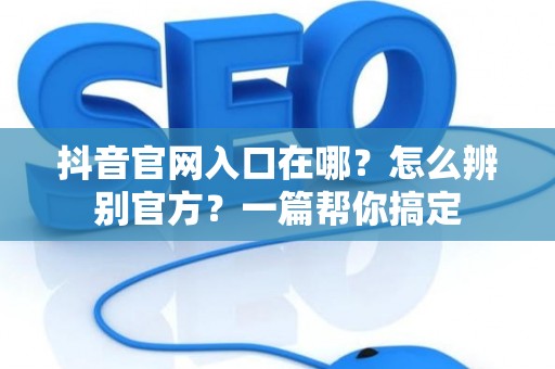 抖音官网入口在哪？怎么辨别官方？一篇帮你搞定