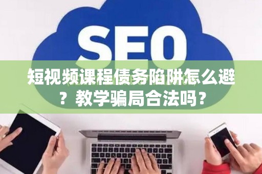 短视频课程债务陷阱怎么避？教学骗局合法吗？