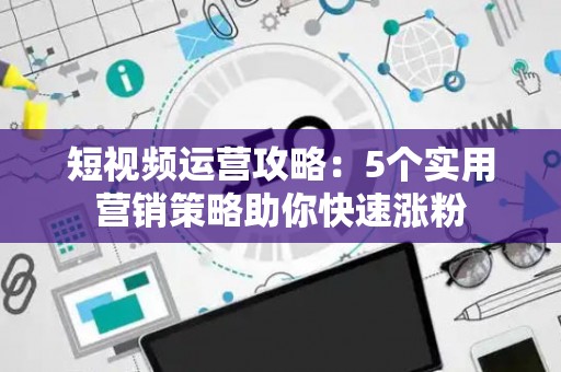 短视频运营攻略：5个实用营销策略助你快速涨粉