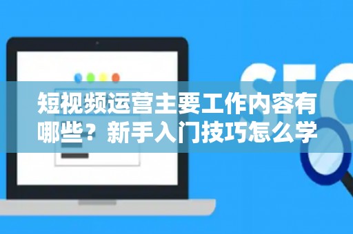 短视频运营主要工作内容有哪些？新手入门技巧怎么学？