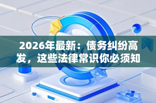 2026年最新：债务纠纷高发，这些法律常识你必须知道