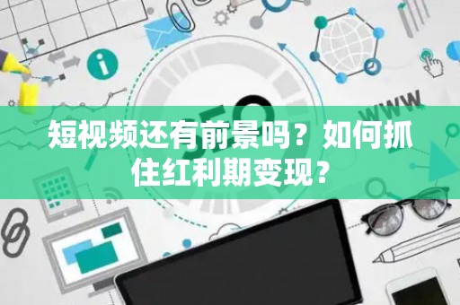 短视频还有前景吗？如何抓住红利期变现？