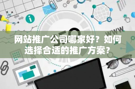 网站推广公司哪家好?如何选择合适的推广方案? 网站推广公司哪家好?如何选择合适的推广方案?