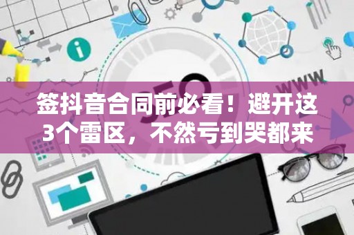 签抖音合同前必看！避开这3个雷区，不然亏到哭都来不及