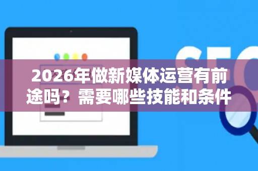 2026年做新媒体运营有前途吗？需要哪些技能和条件
