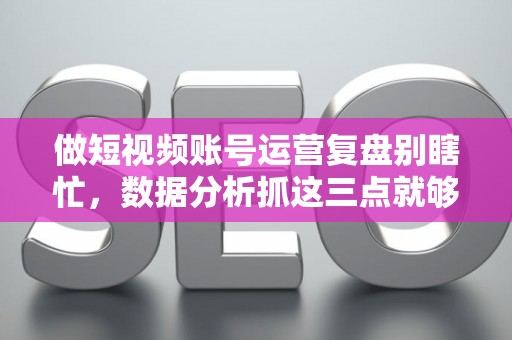 做短视频账号运营复盘别瞎忙，数据分析抓这三点就够了