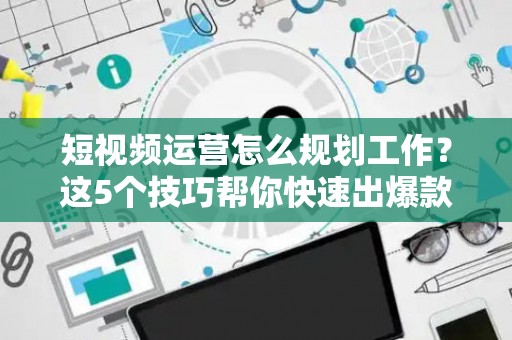 短视频运营怎么规划工作？这5个技巧帮你快速出爆款
