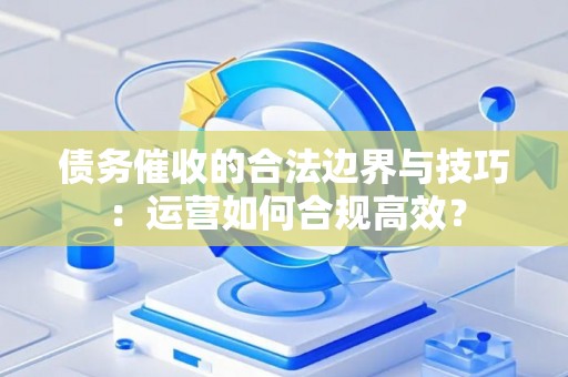 债务催收的合法边界与技巧：运营如何合规高效？