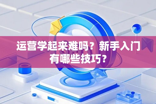 运营学起来难吗？新手入门有哪些技巧？