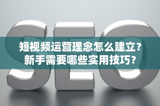 短视频运营理念怎么建立？新手需要哪些实用技巧？