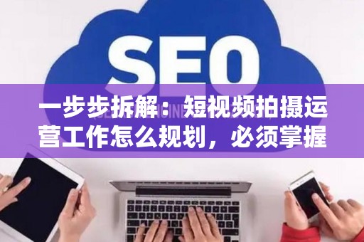 一步步拆解：短视频拍摄运营工作怎么规划，必须掌握的技巧全曝光