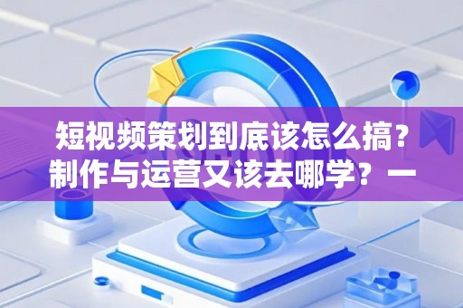短视频策划到底该怎么搞？制作与运营又该去哪学？一文说清门道