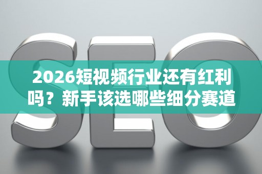 2026短视频行业还有红利吗？新手该选哪些细分赛道？