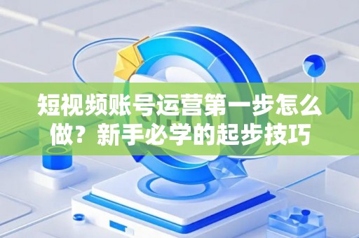 短视频账号运营第一步怎么做？新手必学的起步技巧