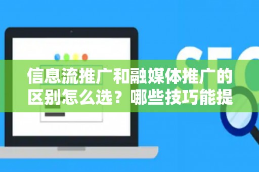 信息流推广和融媒体推广的区别怎么选？哪些技巧能提升转化率？
