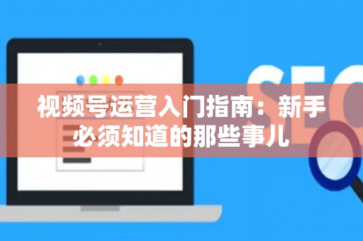 视频号运营入门指南：新手必须知道的那些事儿