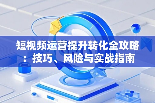 短视频运营提升转化全攻略：技巧、风险与实战指南