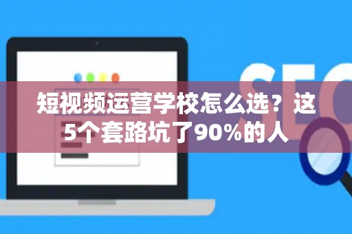 短视频运营学校怎么选？这5个套路坑了90%的人