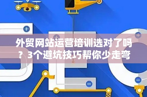 外贸网站运营培训选对了吗？3个避坑技巧帮你少走弯路
