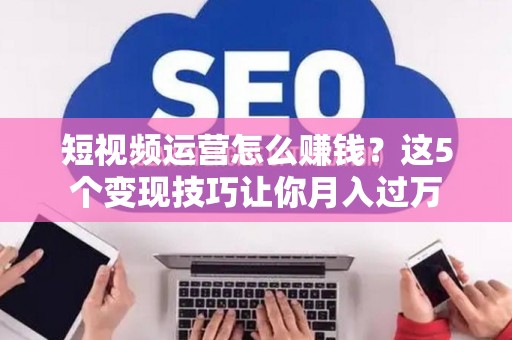 短视频运营怎么赚钱？这5个变现技巧让你月入过万