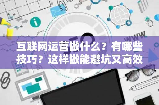 互联网运营做什么？有哪些技巧？这样做能避坑又高效