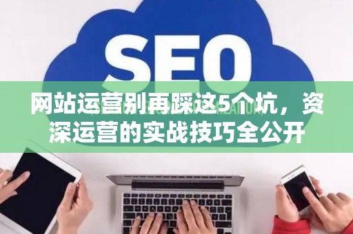 网站运营别再踩这5个坑，资深运营的实战技巧全公开