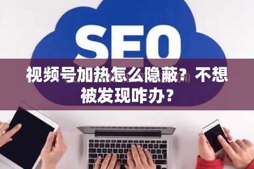视频号加热怎么隐蔽？不想被发现咋办？