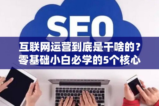 互联网运营到底是干啥的?零基础小白必学的5个核心技能 互联网运营到底是干啥的?零基础小白必学的5个核心技能