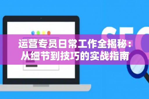 运营专员日常工作全揭秘：从细节到技巧的实战指南