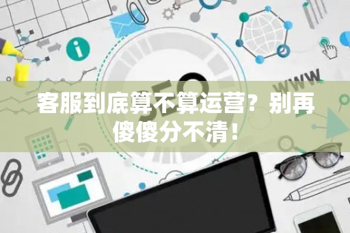 客服到底算不算运营?别再傻傻分不清! 客服到底算不算运营?别再傻傻分不清!