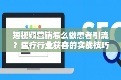 短视频营销怎么做患者引流?医疗行业获客的实战技巧 短视频营销怎么做患者引流?医疗行业获客的实战技巧
