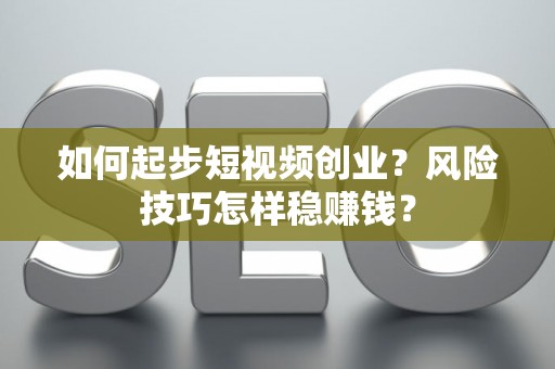 如何起步短视频创业？风险技巧怎样稳赚钱？