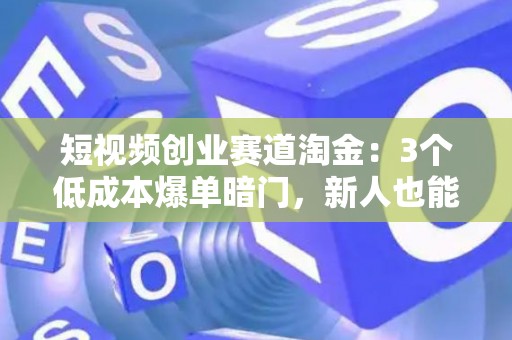 短视频创业赛道淘金：3个低成本爆单暗门，新人也能日进斗金