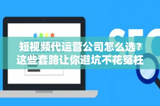 短视频代运营公司怎么选？这些套路让你避坑不花冤枉钱