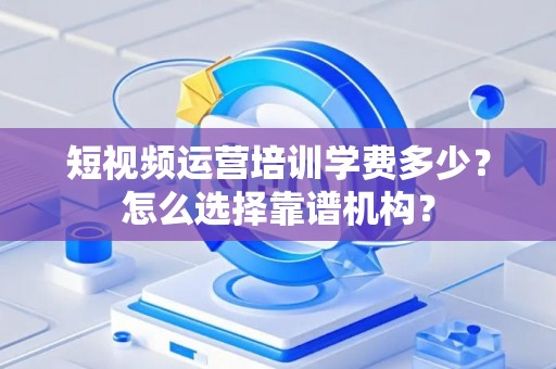 短视频运营培训学费多少?怎么选择靠谱机构? 短视频运营培训学费多少?怎么选择靠谱机构?