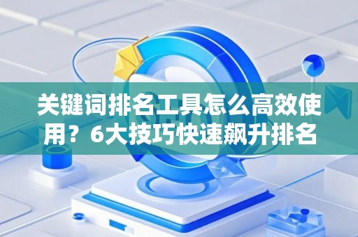 关键词排名工具怎么高效使用？6大技巧快速飙升排名
