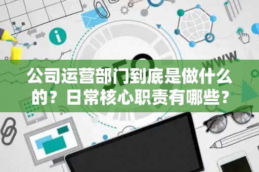 公司运营部门到底是做什么的？日常核心职责有哪些？