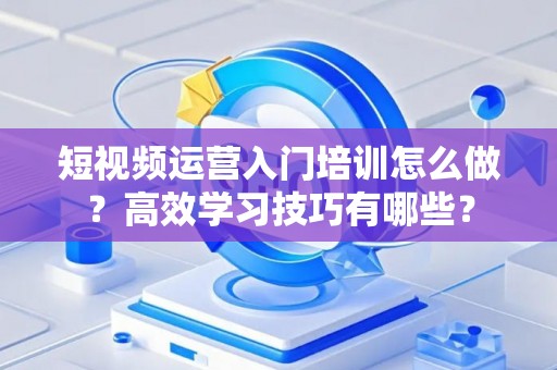 短视频运营入门培训怎么做？高效学习技巧有哪些？
