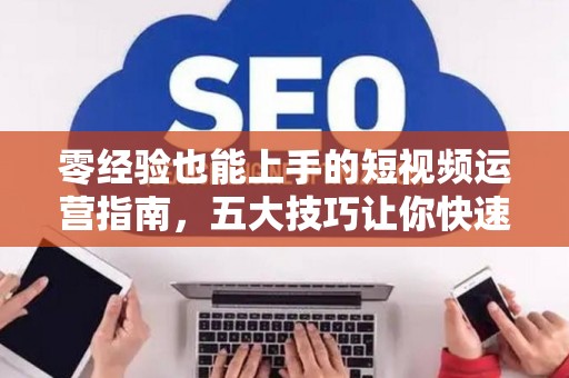 零经验也能上手的短视频运营指南，五大技巧让你快速入门