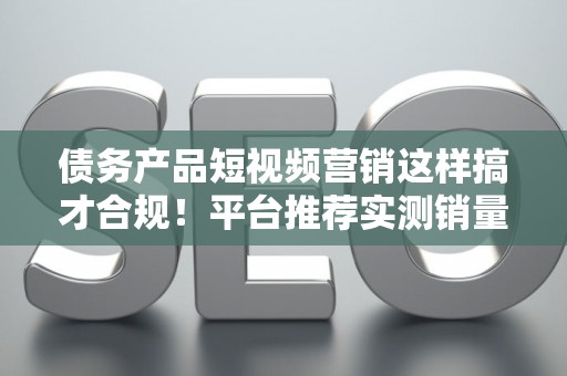 债务产品短视频营销这样搞才合规！平台推荐实测销量翻倍