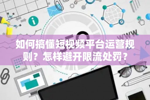 如何搞懂短视频平台运营规则？怎样避开限流处罚？