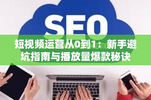 短视频运营从0到1：新手避坑指南与播放量爆款秘诀