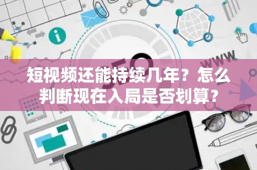 短视频还能持续几年？怎么判断现在入局是否划算？